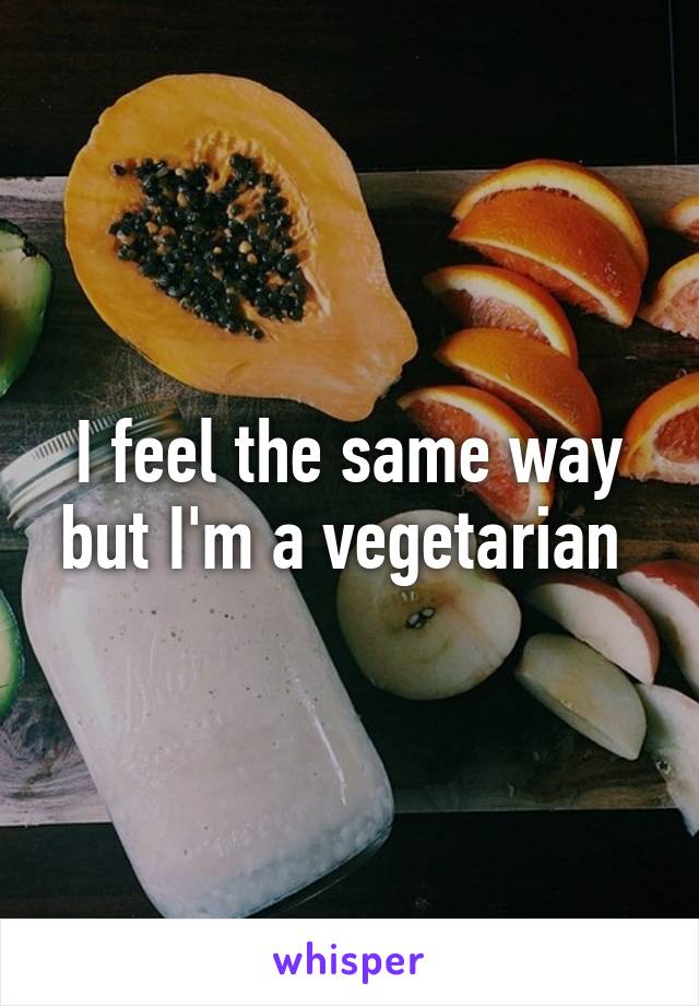 I feel the same way but I'm a vegetarian 