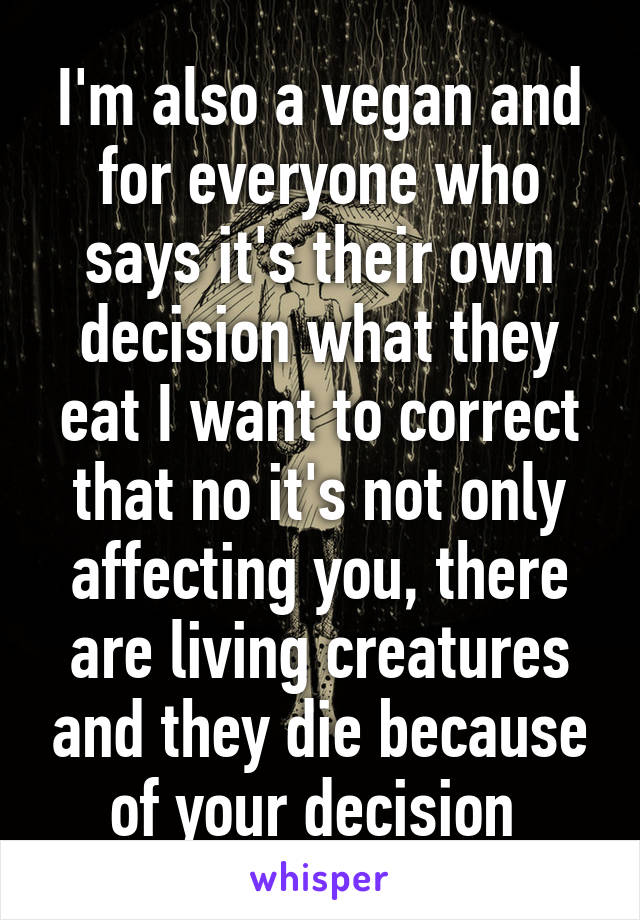 I'm also a vegan and for everyone who says it's their own decision what they eat I want to correct that no it's not only affecting you, there are living creatures and they die because of your decision 