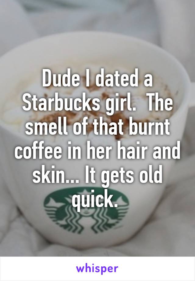 Dude I dated a Starbucks girl.  The smell of that burnt coffee in her hair and skin... It gets old quick. 