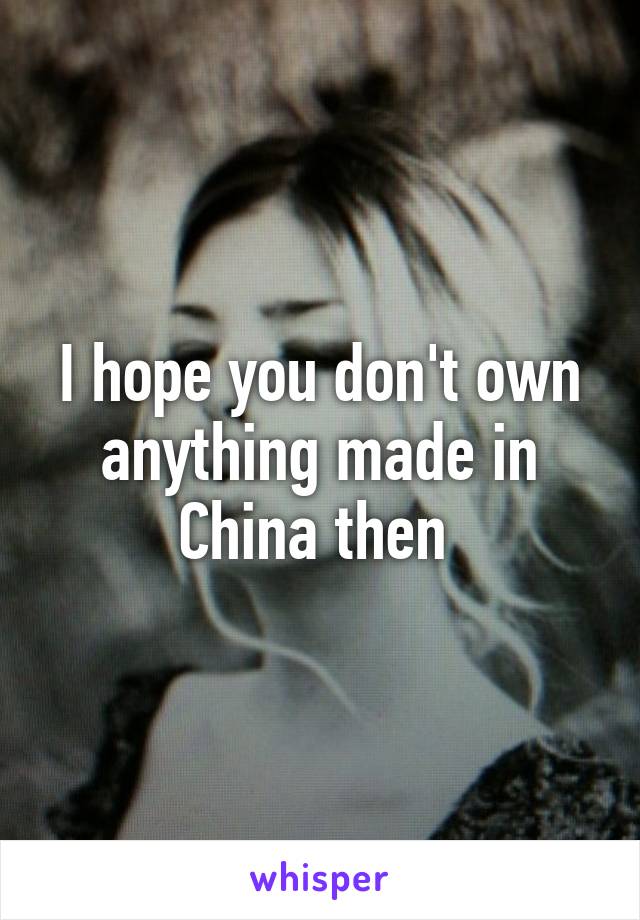 I hope you don't own anything made in China then 