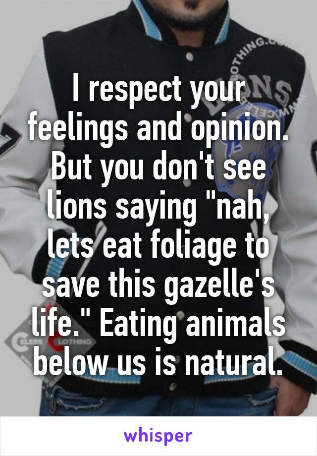 I respect your feelings and opinion. But you don't see lions saying "nah, lets eat foliage to save this gazelle's life." Eating animals below us is natural.