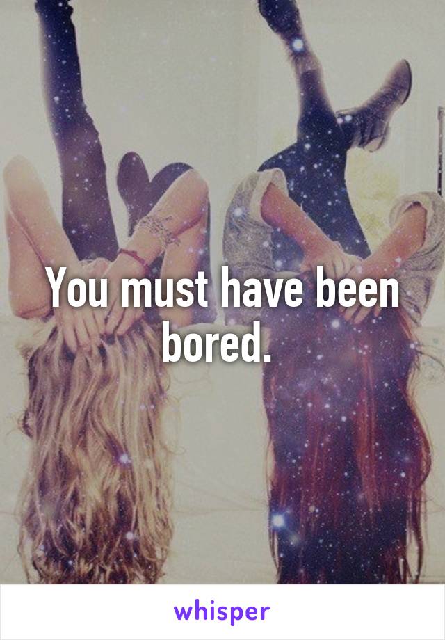 You must have been bored. 