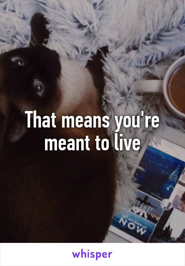That means you're meant to live