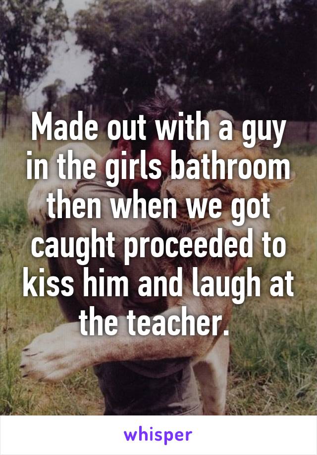 Made out with a guy in the girls bathroom then when we got caught proceeded to kiss him and laugh at the teacher. 