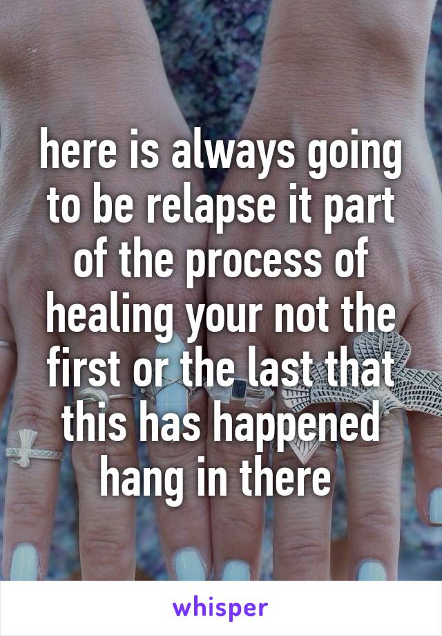 here is always going to be relapse it part of the process of healing your not the first or the last that this has happened hang in there 