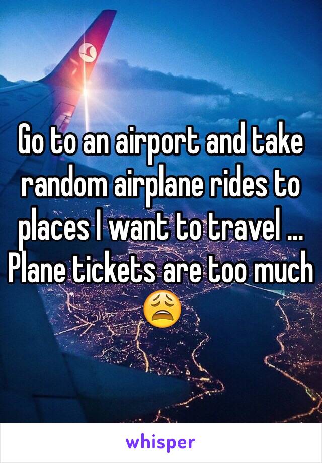 Go to an airport and take random airplane rides to places I want to travel ... Plane tickets are too much 😩
