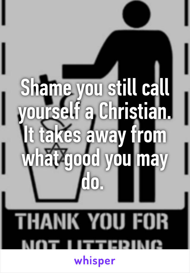 Shame you still call yourself a Christian. It takes away from what good you may do. 
