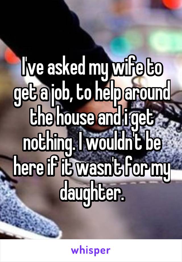 I've asked my wife to get a job, to help around the house and i get nothing. I wouldn't be here if it wasn't for my daughter.