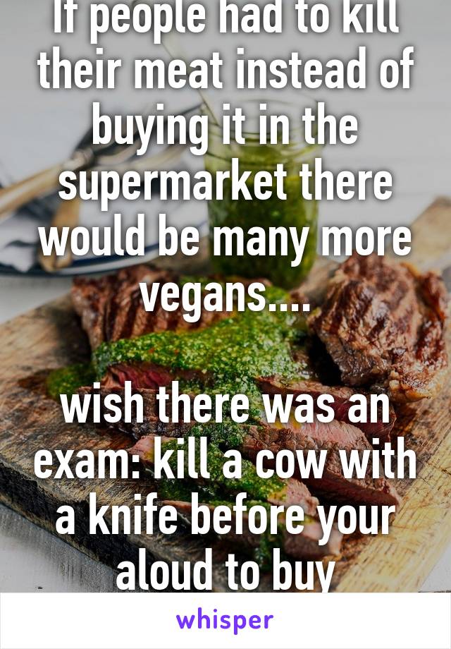 If people had to kill their meat instead of buying it in the supermarket there would be many more vegans....

wish there was an exam: kill a cow with a knife before your aloud to buy processed meat