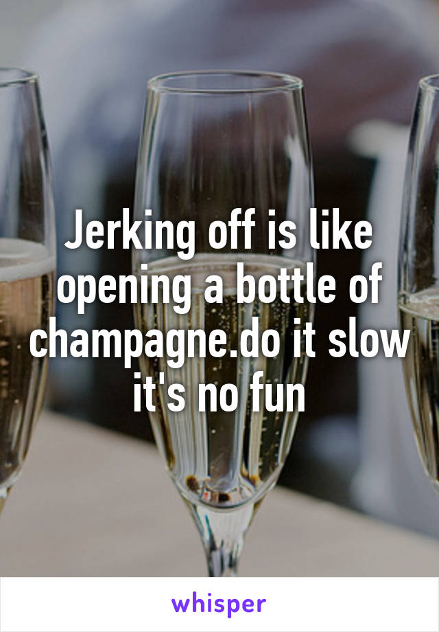 Jerking off is like opening a bottle of champagne.do it slow it's no fun