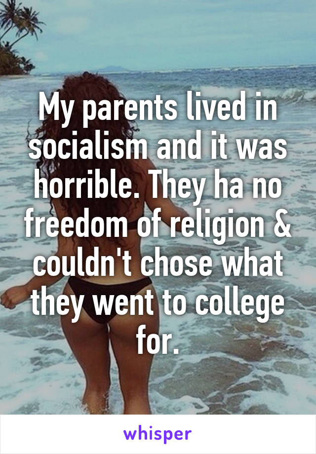 My parents lived in socialism and it was horrible. They ha no freedom of religion & couldn't chose what they went to college for.