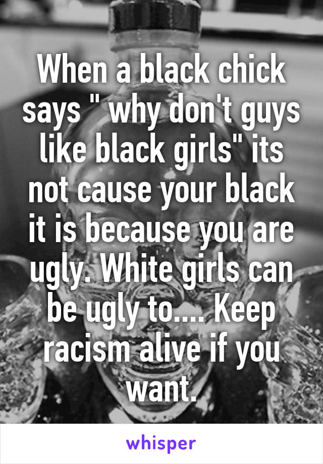 When a black chick says " why don't guys like black girls" its not cause your black it is because you are ugly. White girls can be ugly to.... Keep racism alive if you want.