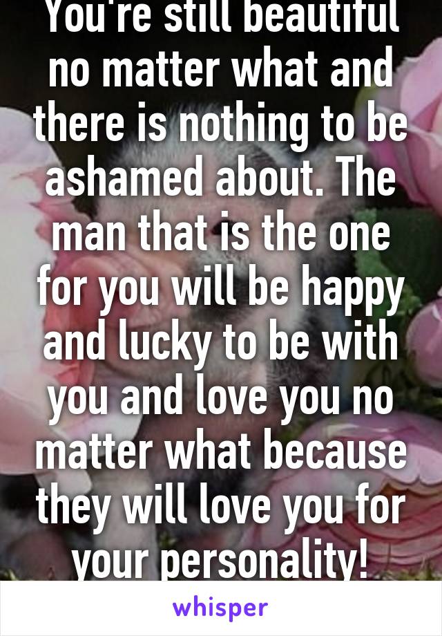 You're still beautiful no matter what and there is nothing to be ashamed about. The man that is the one for you will be happy and lucky to be with you and love you no matter what because they will love you for your personality! M/20
