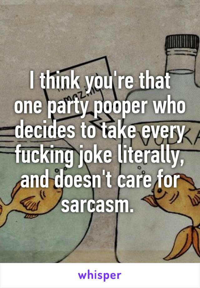 I think you're that one party pooper who decides to take every fucking joke literally, and doesn't care for sarcasm. 