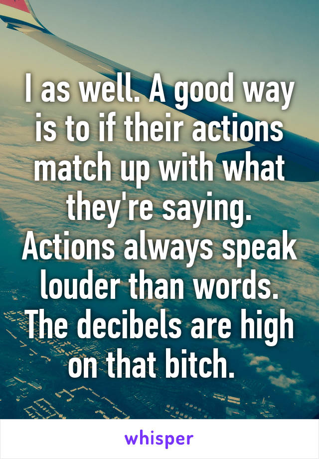 I as well. A good way is to if their actions match up with what they're saying. Actions always speak louder than words. The decibels are high on that bitch.  