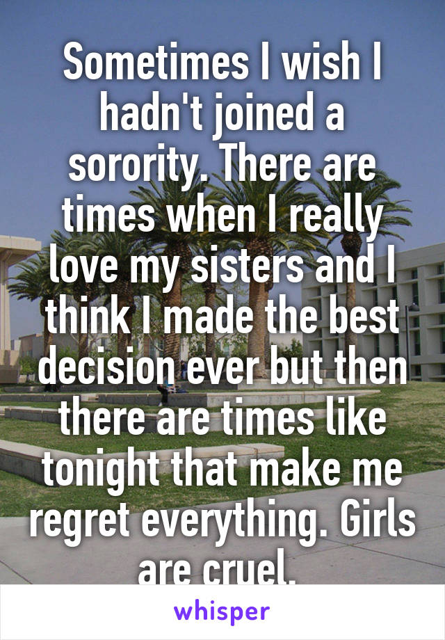 Sometimes I wish I hadn't joined a sorority. There are times when I really love my sisters and I think I made the best decision ever but then there are times like tonight that make me regret everything. Girls are cruel. 