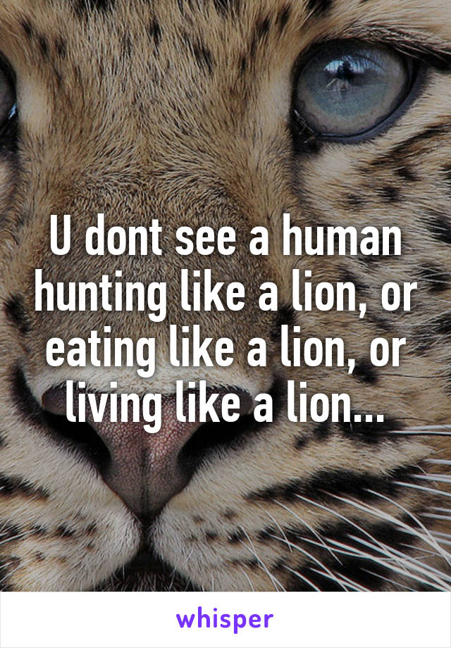 U dont see a human hunting like a lion, or eating like a lion, or living like a lion...