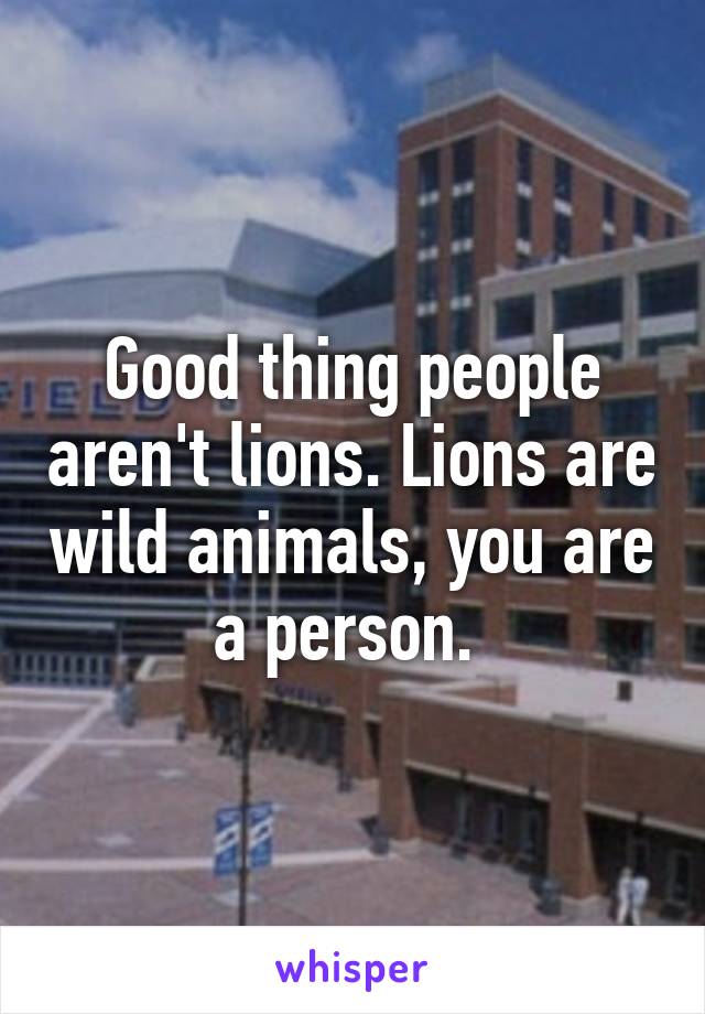 Good thing people aren't lions. Lions are wild animals, you are a person. 