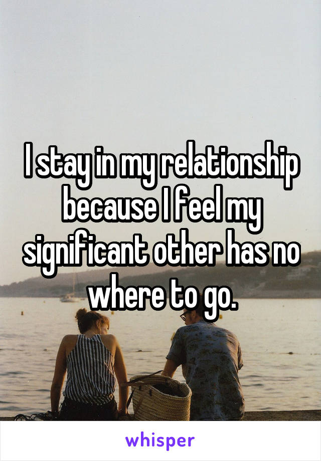 I stay in my relationship because I feel my significant other has no where to go.