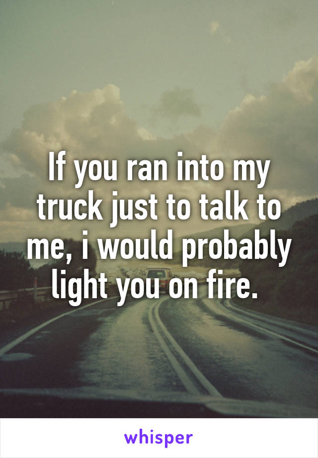 If you ran into my truck just to talk to me, i would probably light you on fire. 