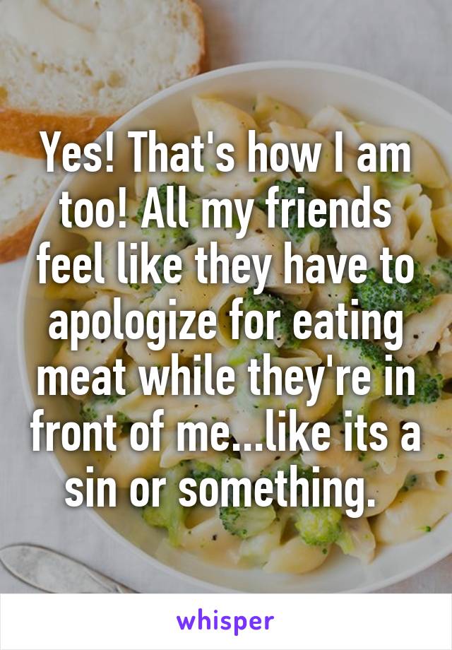 Yes! That's how I am too! All my friends feel like they have to apologize for eating meat while they're in front of me...like its a sin or something. 