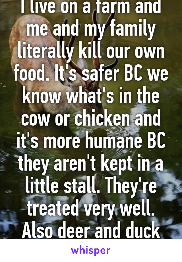 I live on a farm and me and my family literally kill our own food. It's safer BC we know what's in the cow or chicken and it's more humane BC they aren't kept in a little stall. They're treated very well. Also deer and duck and turkey.