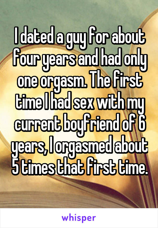 I dated a guy for about four years and had only one orgasm. The first time I had sex with my current boyfriend of 6 years, I orgasmed about 5 times that first time. 
