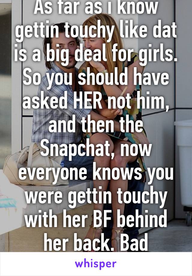 As far as i know gettin touchy like dat is a big deal for girls. So you should have asked HER not him, and then the Snapchat, now everyone knows you were gettin touchy with her BF behind her back. Bad execution 
