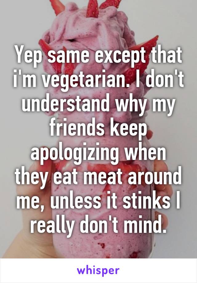 Yep same except that i'm vegetarian. I don't understand why my friends keep apologizing when they eat meat around me, unless it stinks I really don't mind.