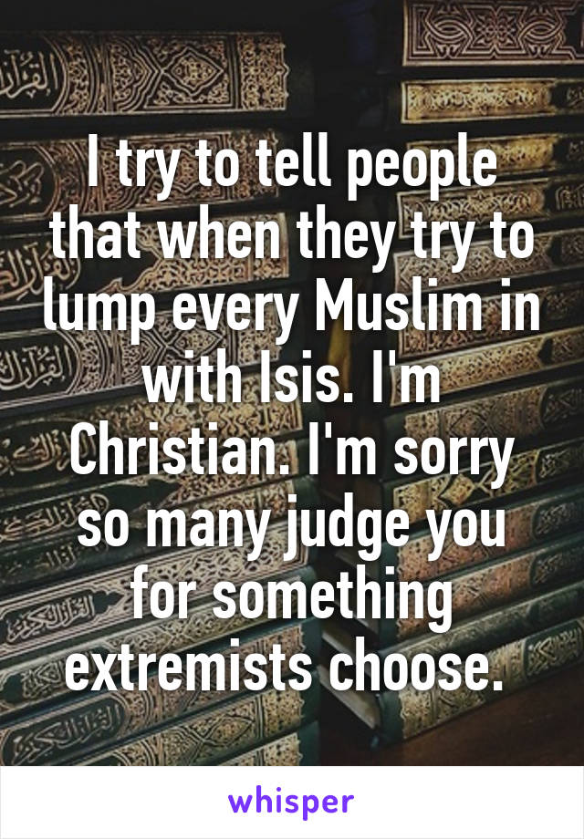 I try to tell people that when they try to lump every Muslim in with Isis. I'm Christian. I'm sorry so many judge you for something extremists choose. 