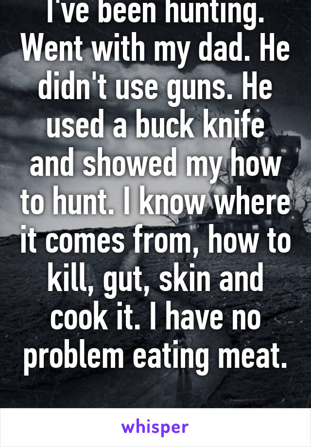 I've been hunting. Went with my dad. He didn't use guns. He used a buck knife and showed my how to hunt. I know where it comes from, how to kill, gut, skin and cook it. I have no problem eating meat. 
I'm a woman 
