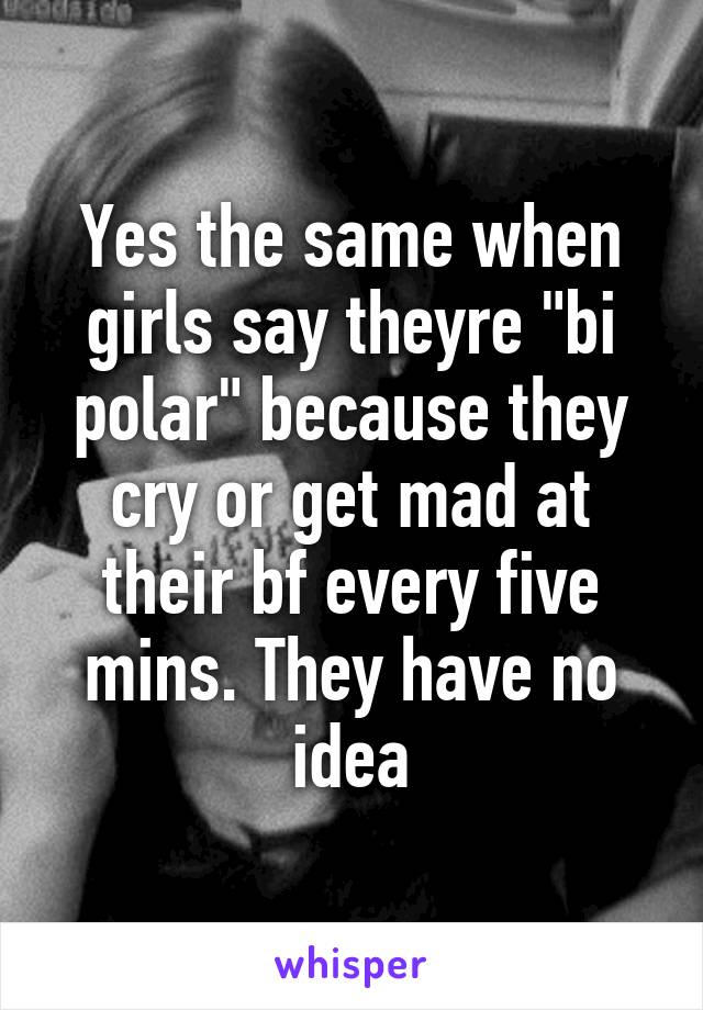 Yes the same when girls say theyre "bi polar" because they cry or get mad at their bf every five mins. They have no idea