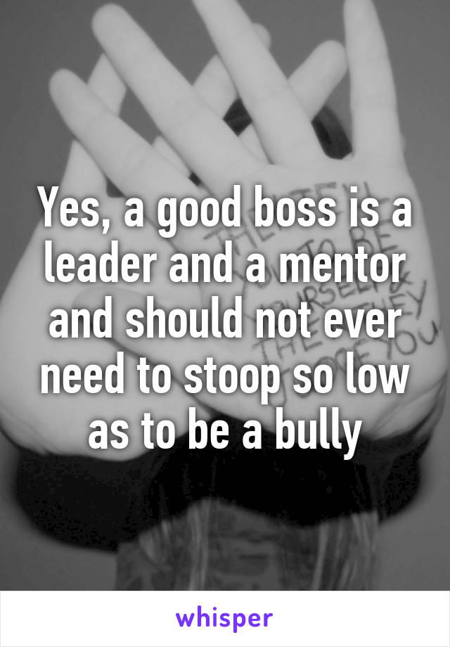 Yes, a good boss is a leader and a mentor and should not ever need to stoop so low as to be a bully