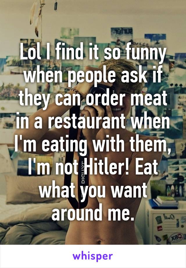 Lol I find it so funny when people ask if they can order meat in a restaurant when I'm eating with them, I'm not Hitler! Eat what you want around me.