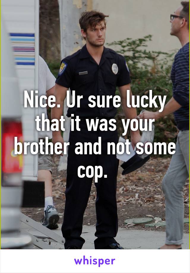 Nice. Ur sure lucky that it was your brother and not some cop. 