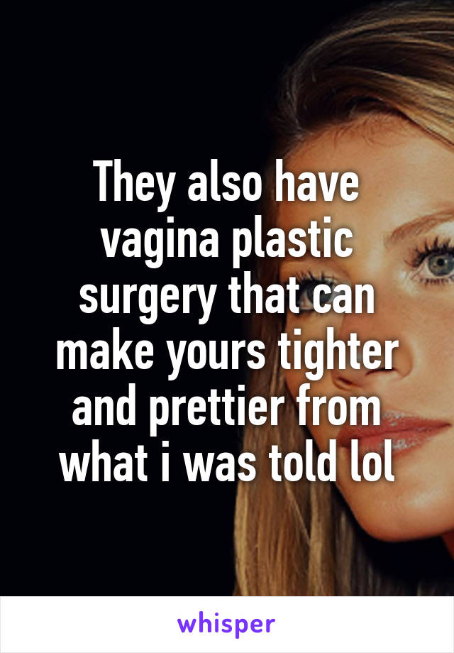 They also have vagina plastic surgery that can make yours tighter and prettier from what i was told lol