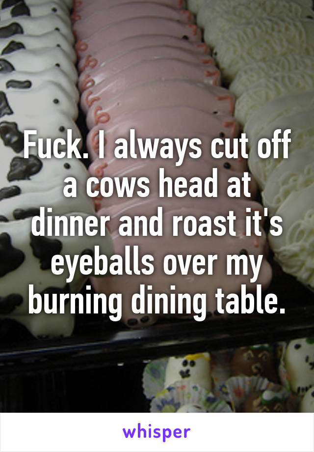 Fuck. I always cut off a cows head at dinner and roast it's eyeballs over my burning dining table.