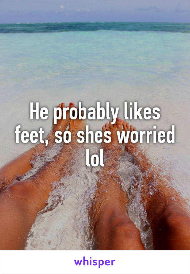 He probably likes feet, so shes worried lol