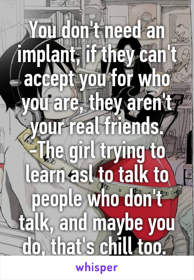 You don't need an implant, if they can't accept you for who you are, they aren't your real friends. -The girl trying to learn asl to talk to people who don't talk, and maybe you do, that's chill too. 