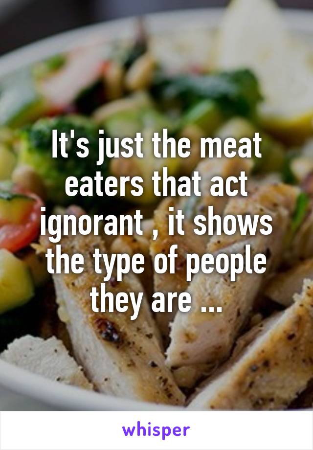 It's just the meat eaters that act ignorant , it shows the type of people they are ...