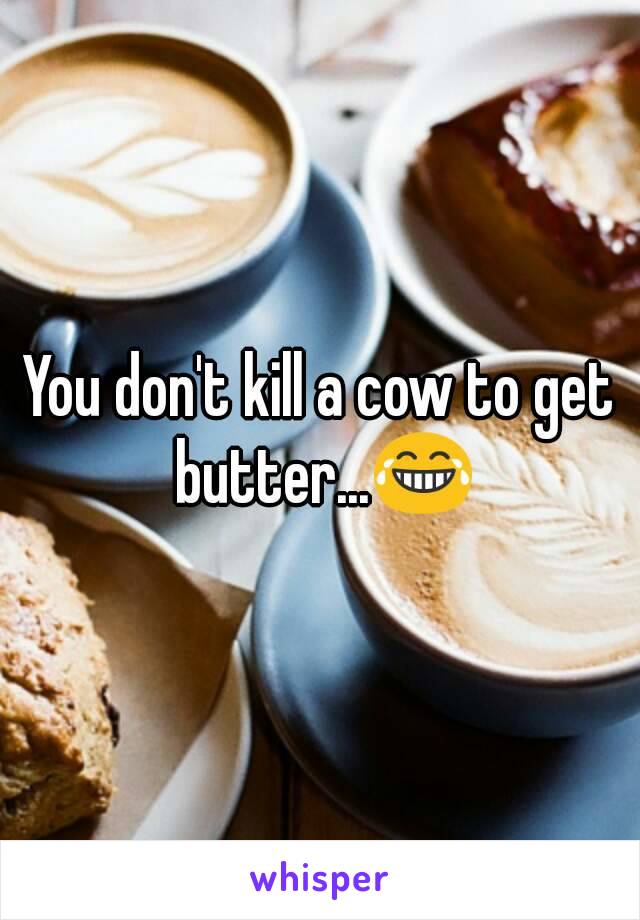 You don't kill a cow to get butter...😂