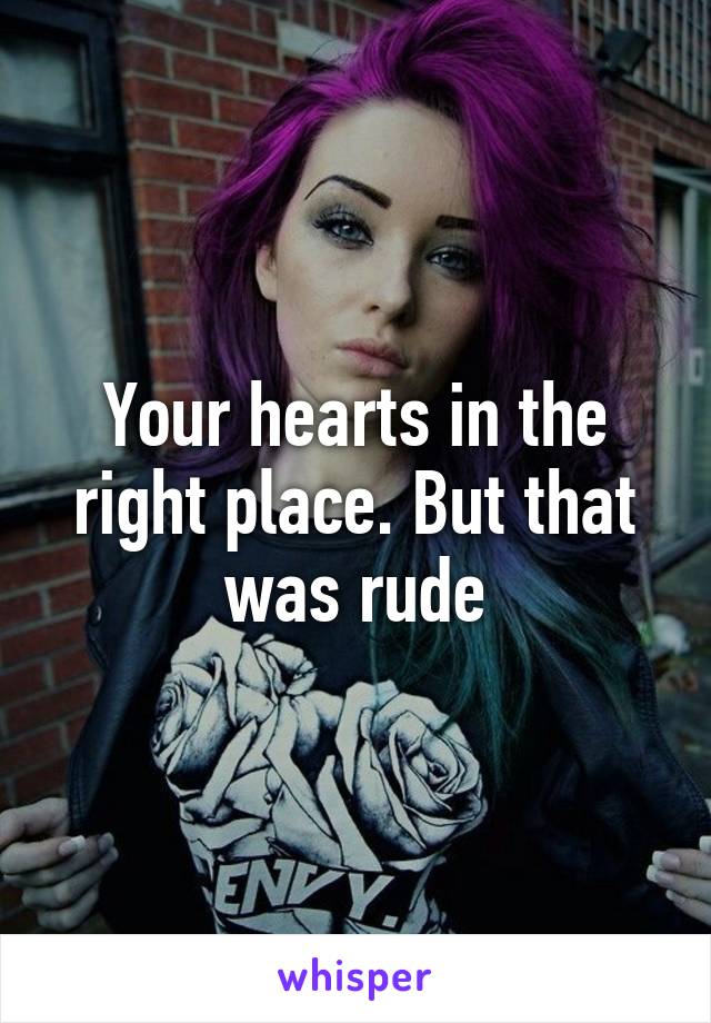 Your hearts in the right place. But that was rude