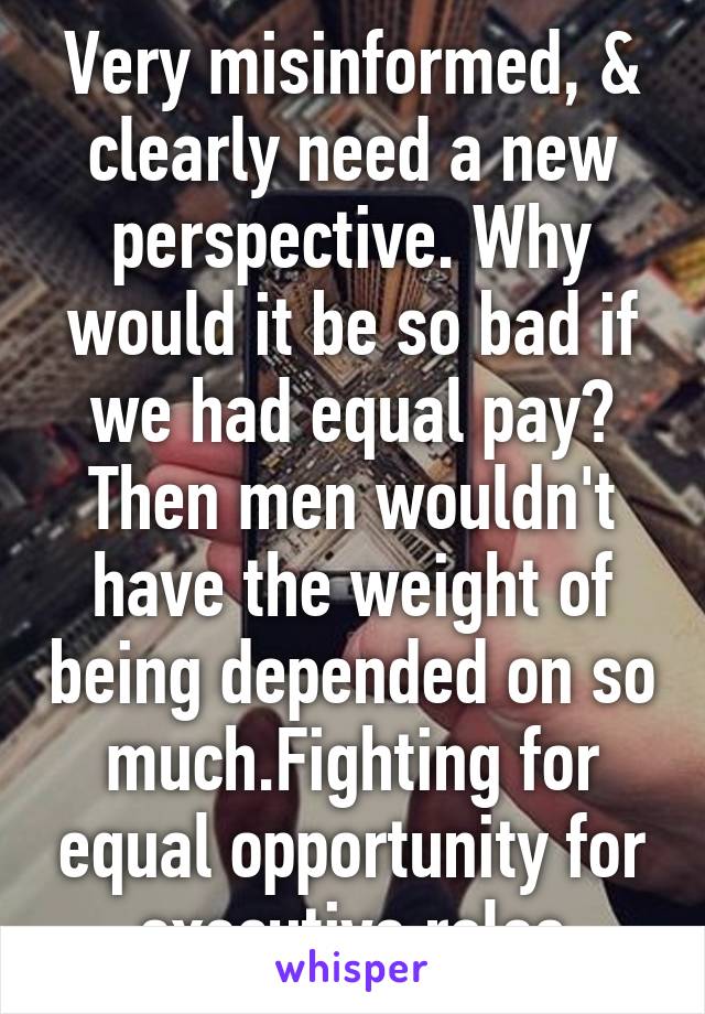 Very misinformed, & clearly need a new perspective. Why would it be so bad if we had equal pay? Then men wouldn't have the weight of being depended on so much.Fighting for equal opportunity for executive roles