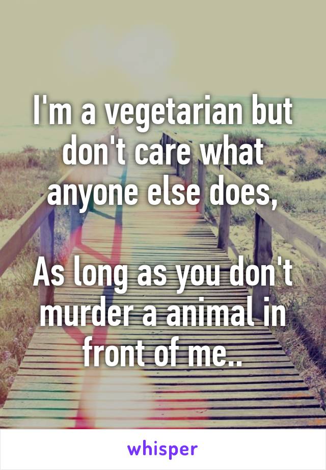 I'm a vegetarian but don't care what anyone else does,

As long as you don't murder a animal in front of me..