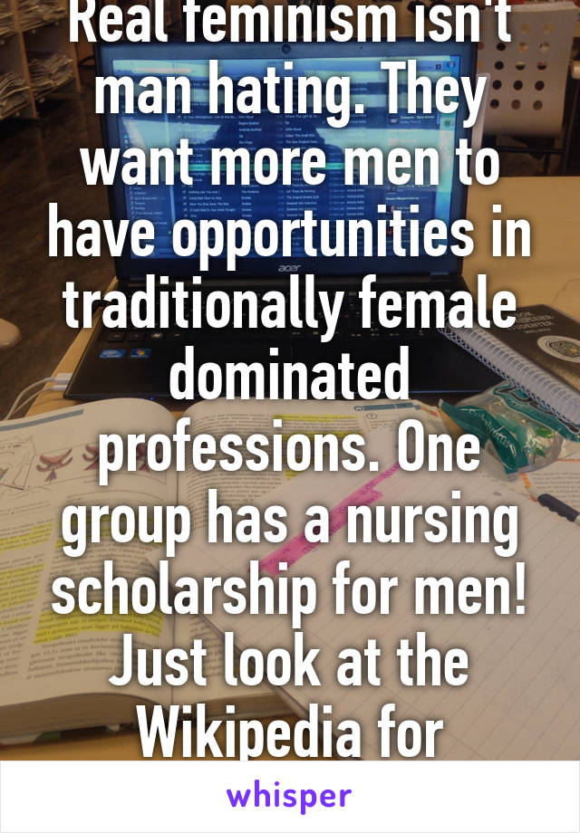 Real feminism isn't man hating. They want more men to have opportunities in traditionally female dominated professions. One group has a nursing scholarship for men! Just look at the Wikipedia for feminism.  