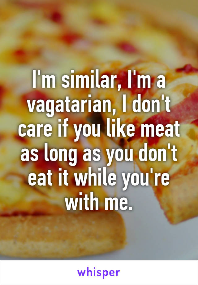 I'm similar, I'm a vagatarian, I don't care if you like meat as long as you don't eat it while you're with me.