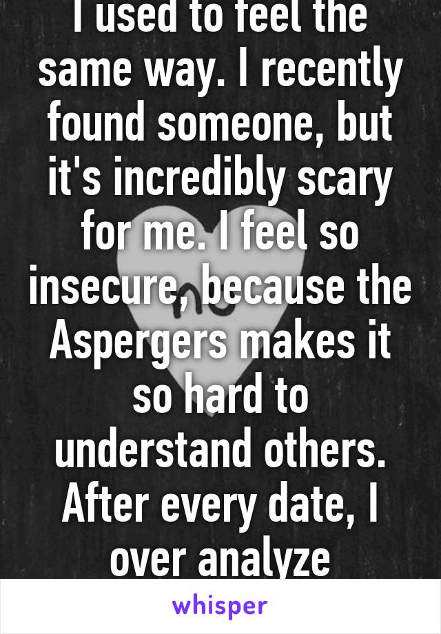 I have Aspergers too. I used to feel the same way. I recently found someone, but it's incredibly scary for me. I feel so insecure, because the Aspergers makes it so hard to understand others. After every date, I over analyze everything that happened.
