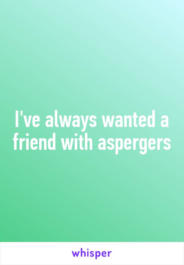 I've always wanted a friend with aspergers