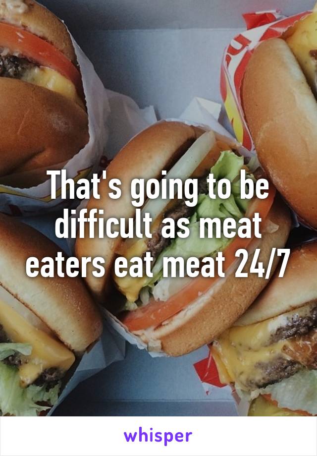 That's going to be difficult as meat eaters eat meat 24/7