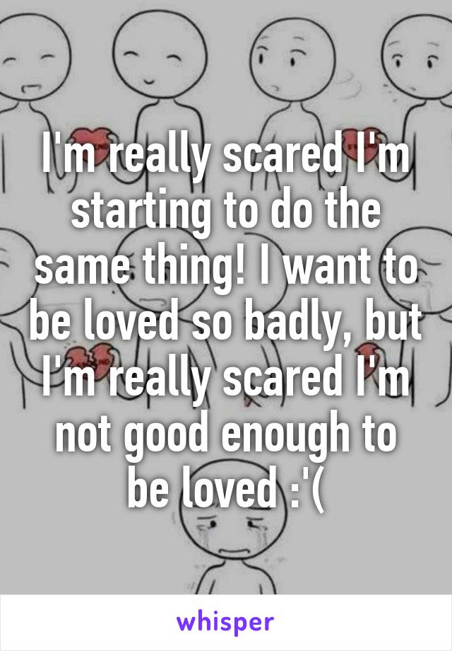 I'm really scared I'm starting to do the same thing! I want to be loved so badly, but I'm really scared I'm not good enough to be loved :'(